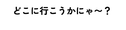 どこにいこうかにゃ〜？