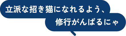 立派な招き猫になれるよう、修行がんばるにゃ